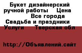 Букет дизайнерский ручной работы. › Цена ­ 5 000 - Все города Свадьба и праздники » Услуги   . Тверская обл.